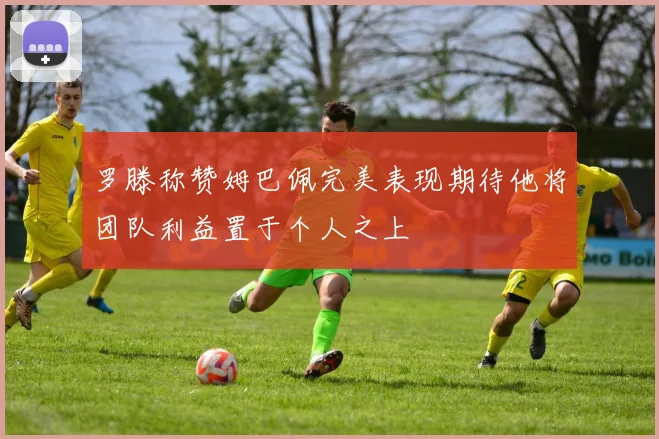 罗滕称赞姆巴佩完美表现期待他将团队利益置于个人之上