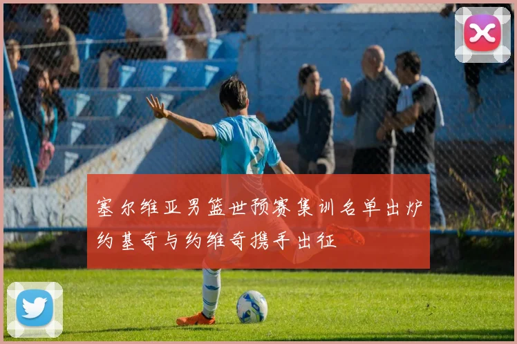 塞尔维亚男篮世预赛集训名单出炉约基奇与约维奇携手出征