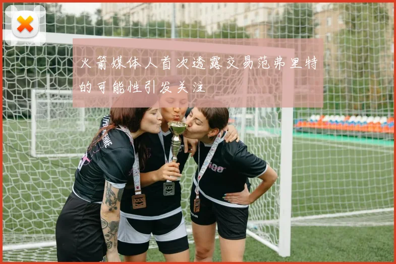 火箭媒体人首次透露交易范弗里特的可能性引发关注