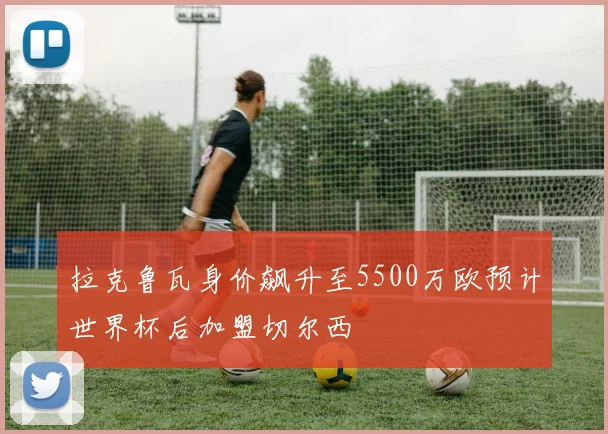 拉克鲁瓦身价飙升至5500万欧预计世界杯后加盟切尔西