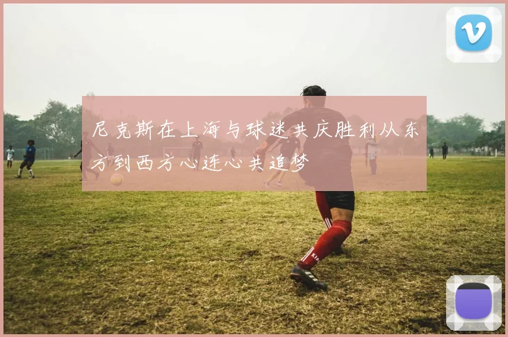 尼克斯在上海与球迷共庆胜利从东方到西方心连心共追梦