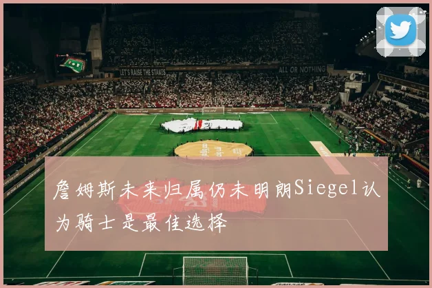 詹姆斯未来归属仍未明朗Siegel认为骑士是最佳选择