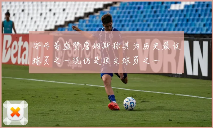 字母哥盛赞詹姆斯称其为历史最佳球员之一现仍是顶尖球员之一