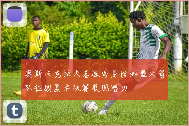奥斯卡克拉夫落选秀身份加盟火箭队征战夏季联赛展现潜力