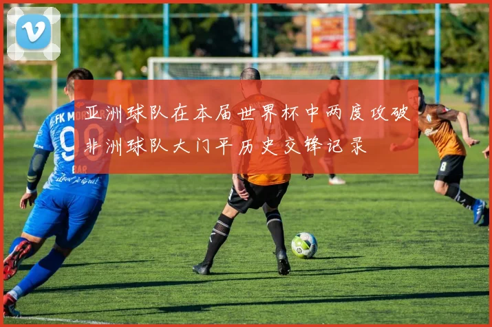 亚洲球队在本届世界杯中两度攻破非洲球队大门平历史交锋记录