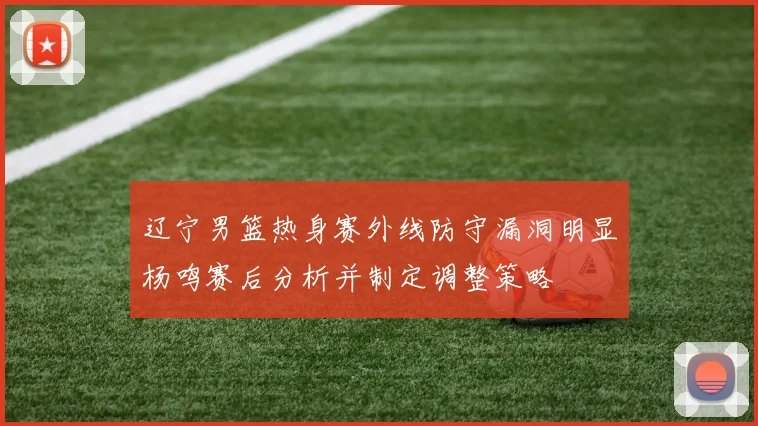 辽宁男篮热身赛外线防守漏洞明显杨鸣赛后分析并制定调整策略